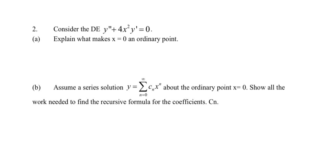 2.
(a)
Consider the DE y"+ 4x²y' = 0.
Explain what makes x = 0 an ordinary point.
(b)
Assume a series solution y=Σcx" about the ordinary point x= 0. Show all the
n=0
work needed to find the recursive formula for the coefficients. Cn.