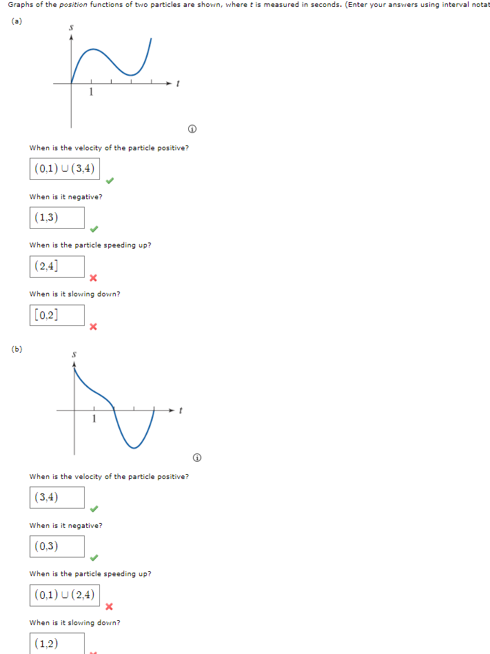 Graphs of the position functions of two particles are shown, where t is measured in seconds. (Enter your answers using interval notat
(a)
When is the velocity of the particle positive?
(0,1) U (3,4)
When is it negative?
(1,3)
When is the particle speeding up?
(2,4]
When is it slovwing down?
[0,2]
(b)
When is the velocity of the particle positive?
(3,4)
When is it negative?
(0,3)
When is the particle speeding up?
(0,1) U (2,4)
When is it slowing down?
(1,2)
