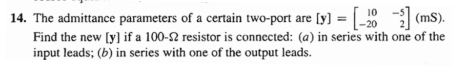 (mS).
14. The admittance parameters of a certain two-port are [y] = | _20
Find the new [y] if a 100-2 resistor is connected: (a) in series with one of the
input leads; (b) in series with one of the output leads.
