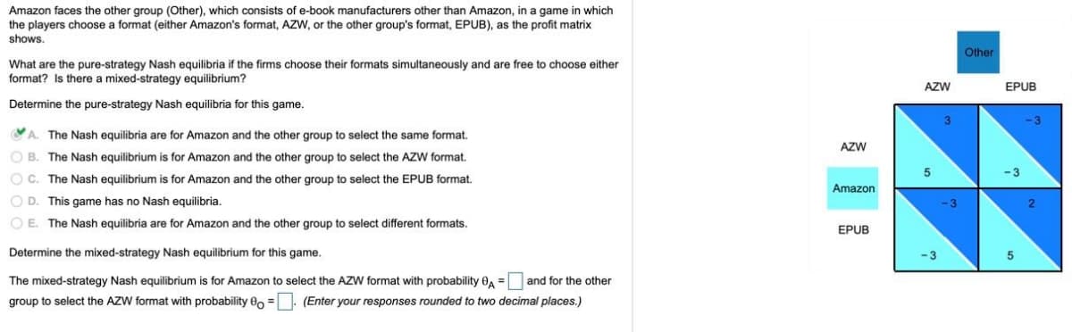 Amazon faces the other group (Other), which consists of e-book manufacturers other than Amazon, in a game in which
the players choose a format (either Amazon's format, AZW, or the other group's format, EPUB), as the profit matrix
shows.
Other
What are the pure-strategy Nash equilibria if the firms choose their formats simultaneously and are free to choose either
format? Is there a mixed-strategy equilibrium?
AZW
EPUB
Determine the pure-strategy Nash equilibria for this game.
3
-3
A. The Nash equilibria are for Amazon and the other group to select the same format.
AZW
O B. The Nash equilibrium is for Amazon and the other group to select the AZW format.
O C. The Nash equilibrium is for Amazon and the other group to select the EPUB format.
Amazon
O D. This game has no Nash equilibria.
-3
O E. The Nash equilibria are for Amazon and the other group to select different formats.
EPUB
Determine the mixed-strategy Nash equilibrium for this game.
The mixed-strategy Nash equilibrium is for Amazon to select the AZW format with probability 0, =
and for the other
group to select the AZW format with probability 80 =. (Enter your responses rounded to two decimal places.)
