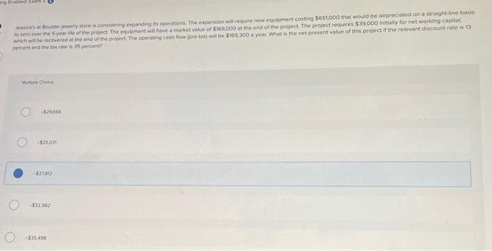 ang Enabled Ex
Jessica's at Boulder jewelry store is considering expanding its operations. The expansion will require new equipment costing $651,000 that would be depreciated on a straight-line basis
to zero over the 5-year life of the project. The equipment will have a market value of $169,000 at the end of the project. The project requires $39,000 initially for net working capital,
which will be recovered at the end of the project. The operating cash flow (pre-tax) will be $165,300 a year. What is the net present value of this project if the relevant discount rate is 13
percent and the tax rate is 35 percent?
-$29.866
-$25,031
-$27812
-$32.962
-$35,498