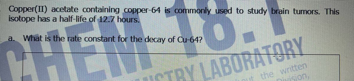 Copper(II) acetate containing copper-64 is commonly used to study brain tumors. This
isotope has a half-life of 12.7 hours.
0
a. What is the rate constant for the decay of Cu-64?
HE
TRY LABORATORY
it the written
Division,