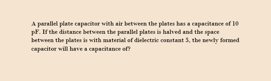 A parallel plate capacitor with air between the plates has a capacitance of 10
pF. If the distance between the parallel plates is halved and the space
between the plates is with material of dielectric constant 5, the newly formed
capacitor will have a capacitance of?