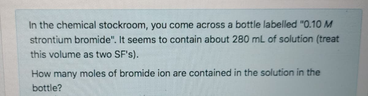 In the chemical stockroom, you come across a bottle labelled "0.10 M
strontium bromide". It seems to contain about 280 mL of solution (treat
this volume as two SF's).
How many moles of bromide ion are contained in the solution in the
bottle?

