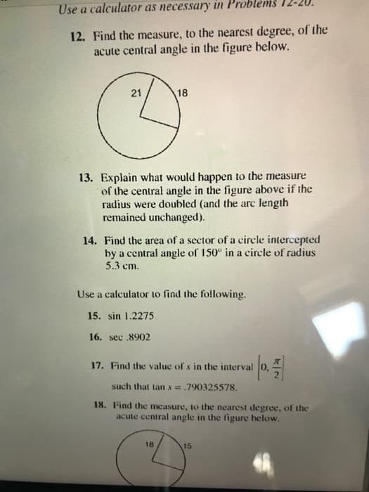 Use a calculator as necessary in Problems 1
12. Find the measure, to the nearcst degree, of the
acute central angle in the figure below.
21
18
13. Explain what would happen to the measure
of the central angle in the figure above if the
radius were doubled (and the arc length
remained unchanged).
14. Find the area of a sector of a cirele intercepted
by a central angle of 150° in a circle of radius
5.3 cm.
Use a calculator to find the following.
15. sin 1.2275
16. sec .8902
17. Find the value of s in the interval 0,
such that tan s= .790325578.
18. Find the measure, to the nearest degree, of the
acute central angle in the ligure below.
18
15
