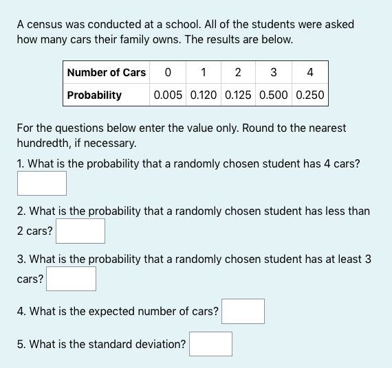 A census was conducted at a school. All of the students were asked
how many cars their family owns. The results are below.
Number of Cars 0
1
2
3
4
Probability
0.005 0.120 0.125 0.500 0.250
For the questions below enter the value only. Round to the nearest
hundredth, if necessary.
1. What is the probability that a randomly chosen student has 4 cars?
2. What is the probability that a randomly chosen student has less than
2 cars?
3. What is the probability that a randomly chosen student has at least 3
cars?
4. What is the expected number of cars?
5. What is the standard deviation?
