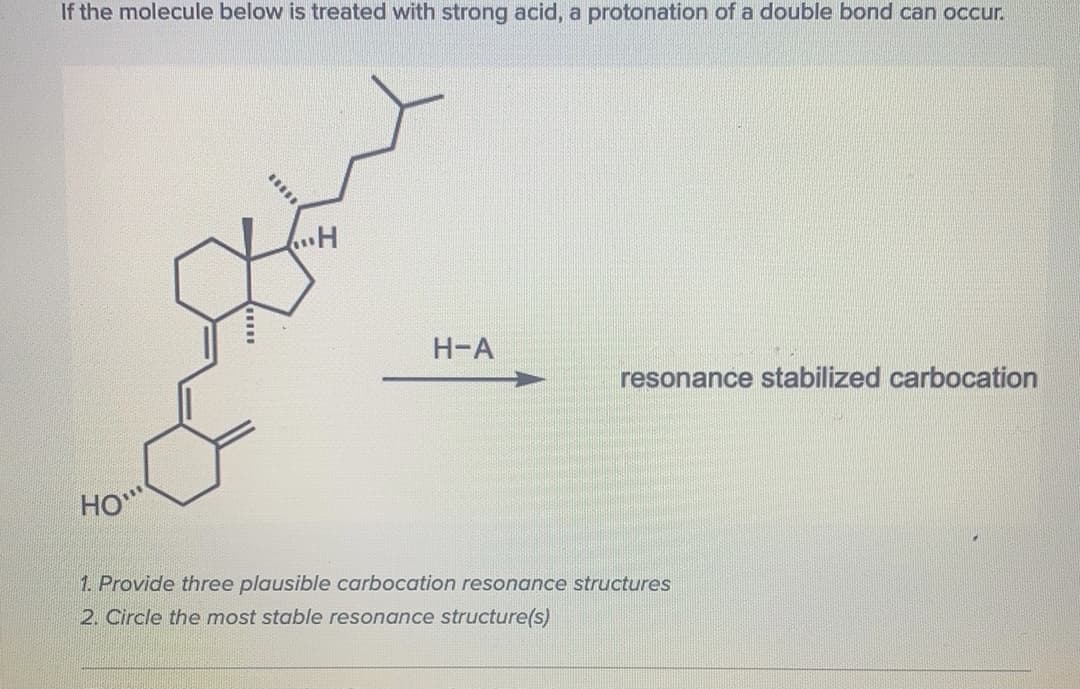 If the molecule below is treated with strong acid, a protonation of a double bond can occur.
Н-А
resonance stabilized carbocation
HO"
1. Provide three plausible carbocation resonance structures
2. Circle the most stable resonance structure(s)
