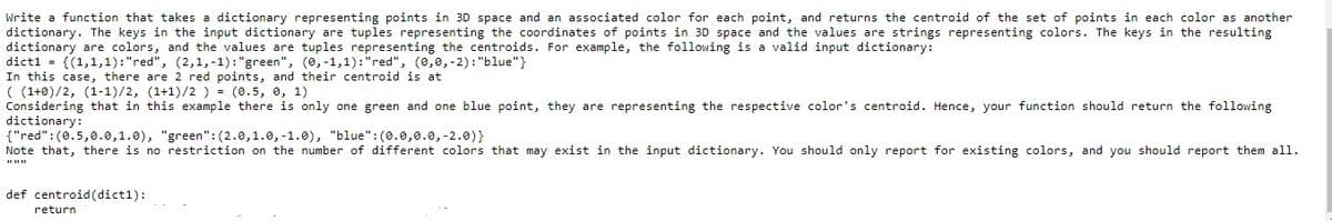 Write a function that takes a dictionary representing points in 3D space and an associated color for each point, and returns the centroid of the set of points in each color as another
dictionary. The keys in the input dictionary are tuples representing the coordinates of points in 3D space and the values are strings representing colors. The keys in the resulting
dictionary are colors, and the values are tuples representing the centroids. For example, the following is a valid input dictionary:
dict1 = {(1,1,1):"red", (2,1,-1):"green", (0, -1,1):"red", (0,0,-2): "blue"}
In this case, there are 2 red points, and their centroid is at
( (1+0)/2, (1-1)/2, (1+1)/2 ) = (0.5, 0, 1)
Considering that in this example there is only one green and one blue point, they are representing the respective color's centroid. Hence, your function should return the following
dictionary:
{"red":(0.5,0.0,1.0), "green":(2.0,1.0, -1.0), "blue":(0.0,0.0,-2.0)}
Note that, there is no restriction on the number of different colors that may exist in the input dictionary. You should only report for existing colors, and you should report them all.
def centroid(dict1):
return
