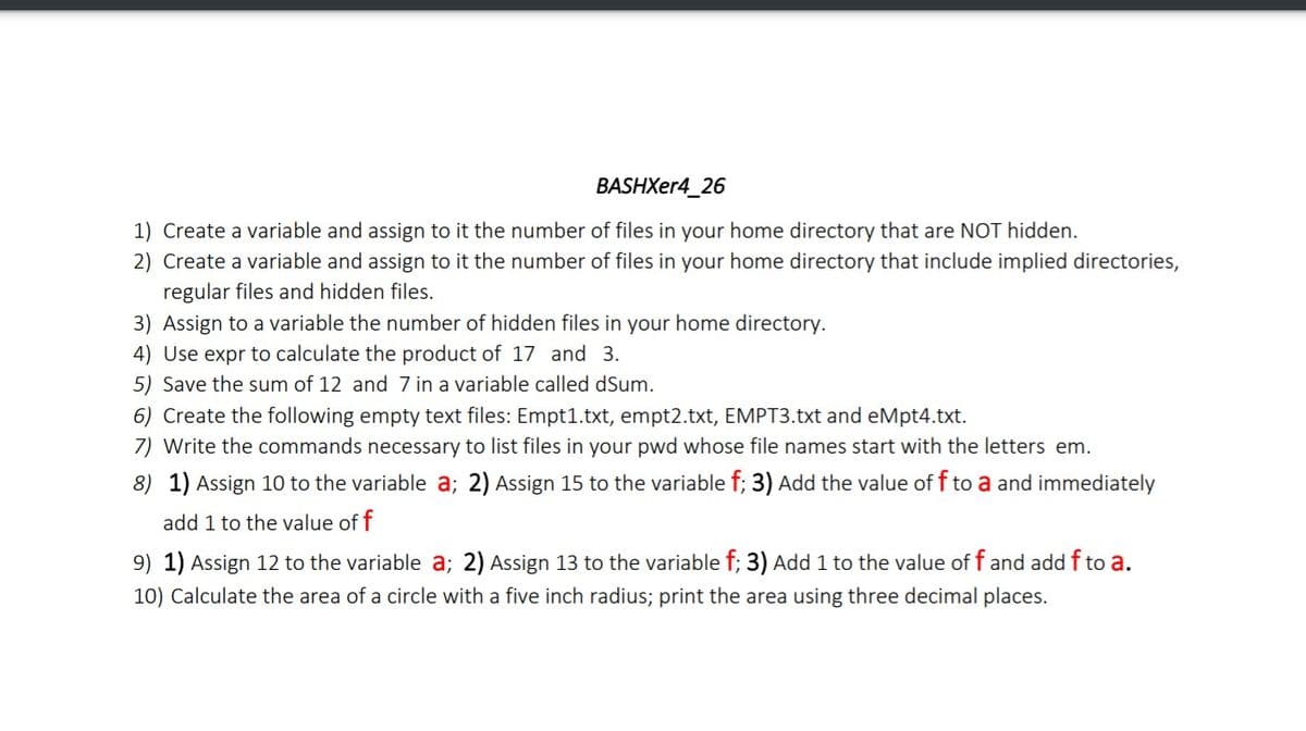 BASHXer4_26
1) Create a variable and assign to it the number of files in your home directory that are NOT hidden.
2) Create a variable and assign to it the number of files in your home directory that include implied directories,
regular files and hidden files.
3) Assign to a variable the number of hidden files in your home directory.
4) Use expr to calculate the product of 17 and 3.
5) Save the sum of 12 and 7 in a variable called dSum.
6) Create the following empty text files: Empt1.txt, empt2.txt, EMPT3.txt and eMpt4.txt.
7) Write the commands necessary to list files in your pwd whose file names start with the letters em.
8) 1) Assign 10 to the variable a; 2) Assign 15 to the variable f; 3) Add the value of f to a and immediately
add 1 to the value of f
9) 1) Assign 12 to the variable a; 2) Assign 13 to the variable f; 3) Add 1 to the value of f and add f to a.
10) Calculate the area of a circle with a five inch radius; print the area using three decimal places.
