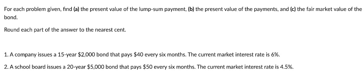 For each problem given, find (a) the present value of the lump-sum payment, (b) the present value of the payments, and (c) the fair market value of the
bond.
Round each part of the answer to the nearest cent.
1. A company issues a 15-year $2,000 bond that pays $40 every six months. The current market interest rate is 6%.
2. A school board issues a 20-year $5,000 bond that pays $50 every six months. The current market interest rate is 4.5%.