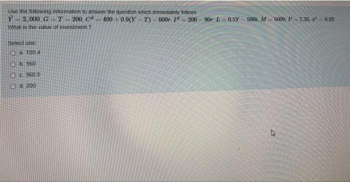 Use the following information to answer the question which immediately follows
200-80r, L= 0.5Y
Y
2,000 GT= 200, Cd 400+0.9(Y
What is the value of investment 2.
T)-600r. Id
Select one:
a 150 4
b. 160
360.5
d. 200
500, M-5000, P=7.35,=0.02
27