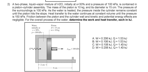 2) A two-phase, liquid-vapor mixture of H20, initially at x=30% and a pressure of 100 kPa, is contained in
a piston-cylinder assembly. The mass of the piston is 10 kg, and its diameter is 15 cm. The pressure of
the surroundings is 100 kPa. As the water is heated, the pressure inside the cylinder remains constant
until the piston hits the stops. Heat transfer to the water continues at constant volume until the pressure
is 150 kPa. Friction between the piston and the cylinder wall and kinetic and potential energy effects are
negligible. For the overall process of the water, determine the work and heat transfer, each in kJ.
Water,
initially at
-30%.
Piston
D-15 cm
10 kg
p00 P
A W = 0.206 kJ, Q = 1.53 kJ
B. W = 0.106 kJ, Q = 1.53 kJ
C. W = 0.106 kJ, Q= 1.43 kJ
D. W = 0.206 kJ, Q = 1.43 kJ
P- 100 AP
cm
