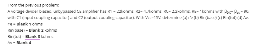 From the previous problem:
A voltage divider biased, unbypassed CE amplifier has R1 = 22kohms, R2= 4.7kohms, RC= 2.2kohms, RE= 1kohms with Boc= Bac = 90,
with C1 (input coupling capacitor) and C2 (output coupling capacitor). With Vcc=15V, determine (a) r'e (b) Rin(base) (c) Rin(tot) (d) Av.
r'e = Blank 1 ohms
Rin(base) = Blank 2 kohms
Rin(tot) = Blank 3 kohms
Av = Blank 4
