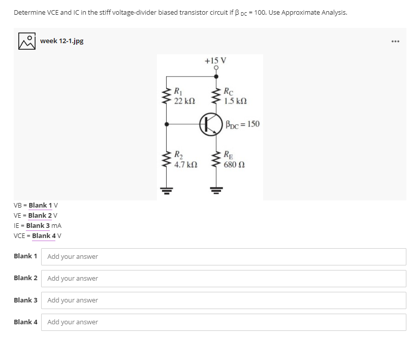 Determine VCE and IC in the stiff voltage-divider biased transistor circuit if B Dc = 100. Use Approximate Analysis.
week 12-1.jpg
...
+15 V
R1
22 kN
Rc
1.5 kn
Bpc = 150
R2
RĘ
4.7 kN
680 N
VB = Blank 1 V
VE = Blank 2 V
IE = Blank 3 mA
VCE = Blank 4 V
Blank 1 Add your answer
Blank 2 Add your answer
Blank 3 Add your answer
Blank 4
Add your answer
