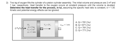 2) Two kg of oxygen fills the cylinder of a piston-cylinder assembly. The initial volume and pressure are 2 m and
1 bar, respectively. Heat transfer to the oxygen occurs at constant pressure until the volume is doubled.
Determine the heat transfer for the process, in kJ, assuming the specific heat ratio is constant, k= 1.35.
Kinetic and potential energy effects can be ignored
A.Q= 781.2 kJ
B.Q871.2 kJ
C.Q = 791.2 kJ
D. Q = 771.2 kJ
V3 = 2V,
Pa l atm
2 kg
V2m
PI atm
