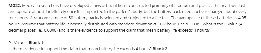 MO22. Medical researchers have developed a new artificial heart constructed primarily of titanium and plastic. The heart will last
and operate almost indefinitely once it is implanted in the patient's body, but the battery pack needs to be recharged about every
four hours. A random sample of 50 battery packs is selected and subjected to a life test. The average life of these batteries is 4.05
hours. Assume that battery life is normally distributed with standard deviation o = 0.2 hour. Use a = 0.05. What is the P-value (4
decimal places i.e., 0.0000) and is there evidence to support the claim that mean battery life exceeds 4 hours?
P- Value = Blank 1
Is there evidence to support the claim that mean battery life exceeds 4 hours? Blank 2
