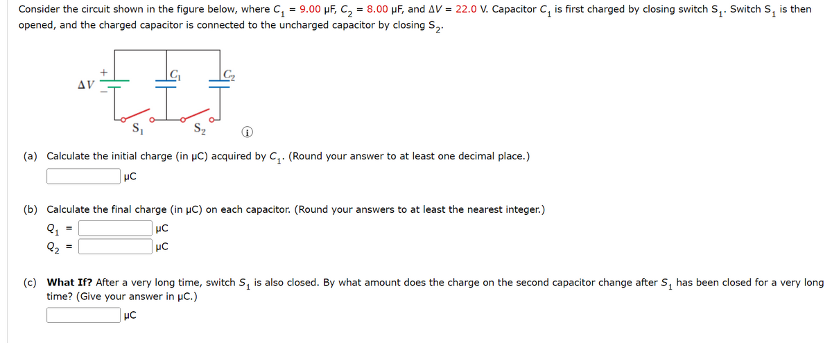 Consider the circuit shown in the figure below, where C₁ = 9.00 µF, C₂ = 8.00 µF, and AV = 22.0 V. Capacitor C₁ is first charged by closing switch S₁. Switch S₁ is then
opened, and the charged capacitor is connected to the uncharged capacitor by closing S₂.
ٹیٹیا۔
AV
+
(a) Calculate the initial charge (in µC) acquired by C₁. (Round your answer to at least one decimal place.)
μC
(b) Calculate the final charge (in μC) on each capacitor. (Round your answers to at least the nearest integer.)
μC
μC
(c) What If? After a very long time, switch S₁ is also closed. By what amount does the charge on the second capacitor change after S₁ has been closed for a very long
time? (Give your answer in µC.)
μC