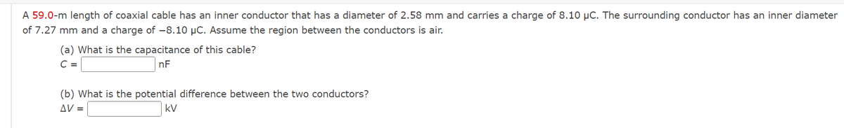 A 59.0-m length of coaxial cable has an inner conductor that has a diameter of 2.58 mm and carries a charge of 8.10 μC. The surrounding conductor has an inner diameter
of 7.27 mm and a charge of -8.10 μC. Assume the region between the conductors is air.
(a) What is the capacitance of this cable?
C =
nF
(b) What is the potential difference between the two conductors?
AV =
kV