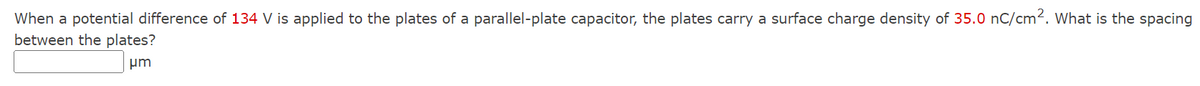 When a potential difference of 134 V is applied to the plates of a parallel-plate capacitor, the plates carry a surface charge density of 35.0 nC/cm². What is the spacing
between the plates?
μm