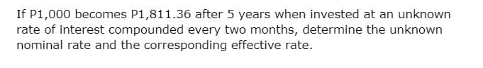 If P1,000 becomes P1,811.36 after 5 years when invested at an unknown
rate of interest compounded every two months, determine the unknown
nominal rate and the corresponding effective rate.