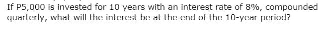 If P5,000 is invested for 10 years with an interest rate of 8%, compounded
quarterly, what will the interest be at the end of the 10-year period?