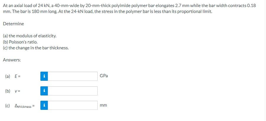 At an axial load of 24 kN, a 40-mm-wide by 20-mm-thick polyimide polymer bar elongates 2.7 mm while the bar width contracts 0.18
mm. The bar is 180 mm long. At the 24-kN load, the stress in the polymer bar is less than its proportional limit.
Determine
(a) the modulus of elasticity.
(b) Poisson's ratio.
(c) the change in the bar thickness.
Answers:
(a) E=
(b) v =
(c) Athickness=
Mi
Mi
Mi
GPa
mm