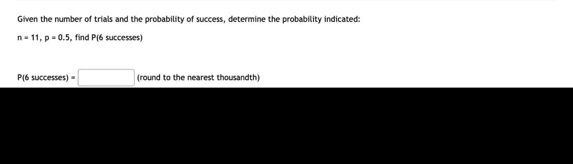 Given the number of trials and the probability of success, determine the probability indicated:
n = 11, p = 0.5, find P(6 successes)
P(6 successes) =
(round to the nearest thousandth)
