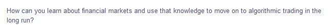 How can you learn about financial markets and use that knowledge to move on to algorithmic trading in the
long run?
