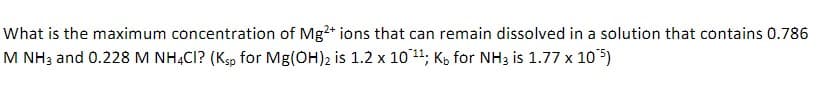 What is the maximum concentration of Mg2+ ions that can remain dissolved in a solution that contains 0.786
M NH3 and 0.228 M NHẠCI? (Kp for Mg(OH)2 is 1.2 x 10 11; K, for NH3 is 1.77 x 105)
