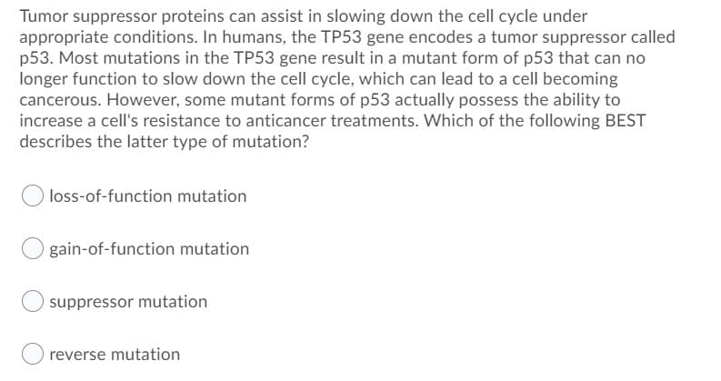 Tumor suppressor proteins can assist in slowing down the cell cycle under
appropriate conditions. In humans, the TP53 gene encodes a tumor suppressor called
p53. Most mutations in the TP53 gene result in a mutant form of p53 that can no
longer function to slow down the cell cycle, which can lead to a cell becoming
cancerous. However, some mutant forms of p53 actually possess the ability to
increase a cell's resistance to anticancer treatments. Which of the following BEST
describes the latter type of mutation?
loss-of-function mutation
gain-of-function mutation
suppressor mutation
reverse mutation
