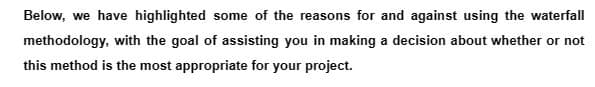 Below, we have highlighted some of the reasons for and against using the waterfall
methodology, with the goal of assisting you in making a decision about whether or not
this method is the most appropriate for your project.