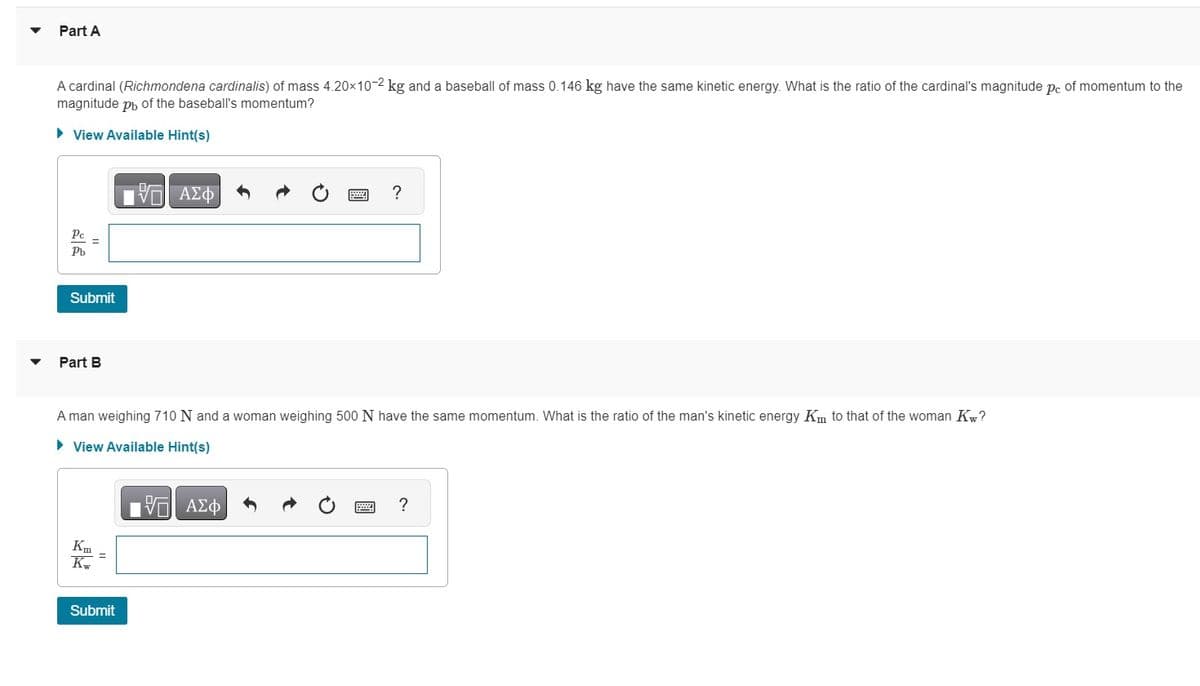▼
Part A
A cardinal (Richmondena cardinalis) of mass 4.20×10-2 kg and a baseball of mass 0.146 kg have the same kinetic energy. What is the ratio of the cardinal's magnitude pc of momentum to the
magnitude pь of the baseball's momentum?
► View Available Hint(s)
Pc
Pb
Submit
Part B
Km =
Kw
ΨΗ ΑΣΦ
A man weighing 710 N and a woman weighing 500 N have the same momentum. What is the ratio of the man's kinetic energy Km to that of the woman Kw?
► View Available Hint(s)
VE ΑΣΦ
Submit
?
?