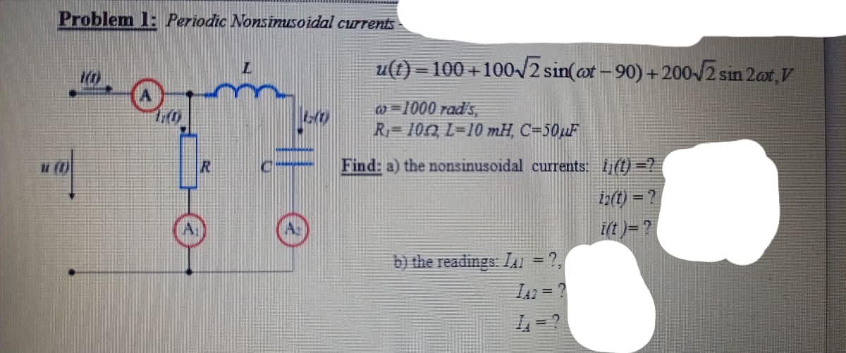 Problem 1: Periodic Nonsinusoidal currents
u(t) =100+100/2 sin(at -90) +200-J2 sin 2ot,V
o=1000 rad's,
R=100 L=10 mH, C=50uF
Find: a) the nonsinusoidal currents: i(t)=?
iz(t) = ?
i(t)= ?
b) the readings: IAI = ?,
