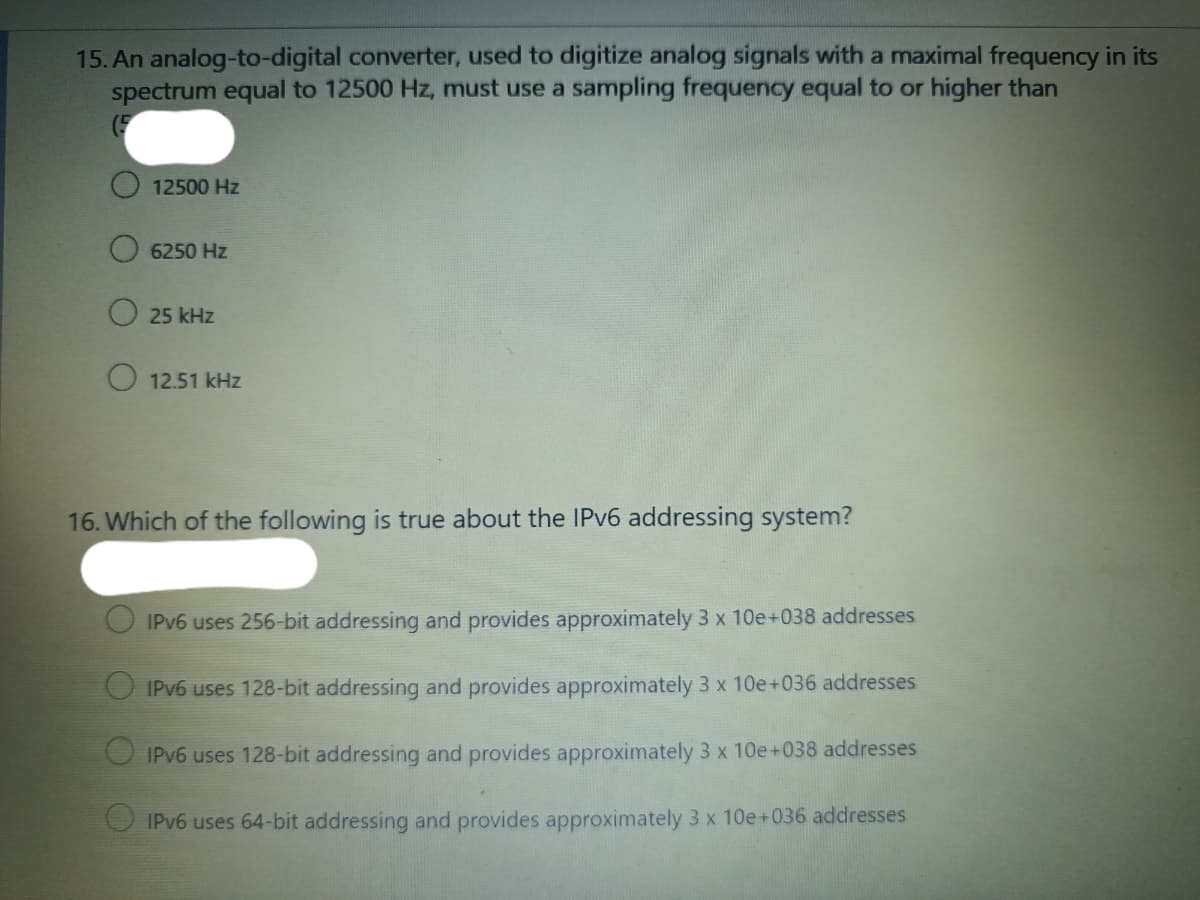 15. An analog-to-digital converter, used to digitize analog signals with a maximal frequency in its
spectrum equal to 12500 Hz, must use a sampling frequency equal to or higher than
(F
12500 Hz
6250 Hz
25 kHz
O 12.51 kHz
16. Which of the following is true about the IPV6 addressing system?
IPV6 uses 256-bit addressing and provides approximately 3 x 10e+038 addresses
IPV6 uses 128-bit addressing and provides approximately 3 x 10e+036 addresses
O IPV6 uses 128-bit addressing and provides approximately 3 x 10e+038 addresses
IPV6 uses 64-bit addressing and provides approximately 3 x 10e+036 addresses
