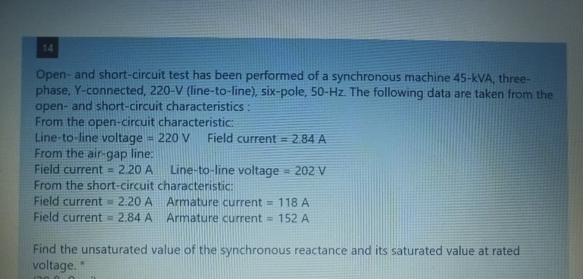 14
Open- and short-circuit test has been performed of a synchronous machine 45-kVA, three-
phase, Y-connected, 220-V (line-to-line), six-pole, 50-Hz. The following data are taken from the
open- and short-circuit characteristics :
From the open-circuit characteristic:
Line-to-line voltage = 220 V Field current = 2.84 A
From the air-gap line:
Field current = 2.20 A
From the short-circuit
Field current = 2.20 A
Field current = 2.84 A
Line-to-line voltage = 202 V
characteristic:
Armature current = 118 A
Armature current = 152 A
Find the unsaturated value of the synchronous reactance and its saturated value at rated
*
voltage.