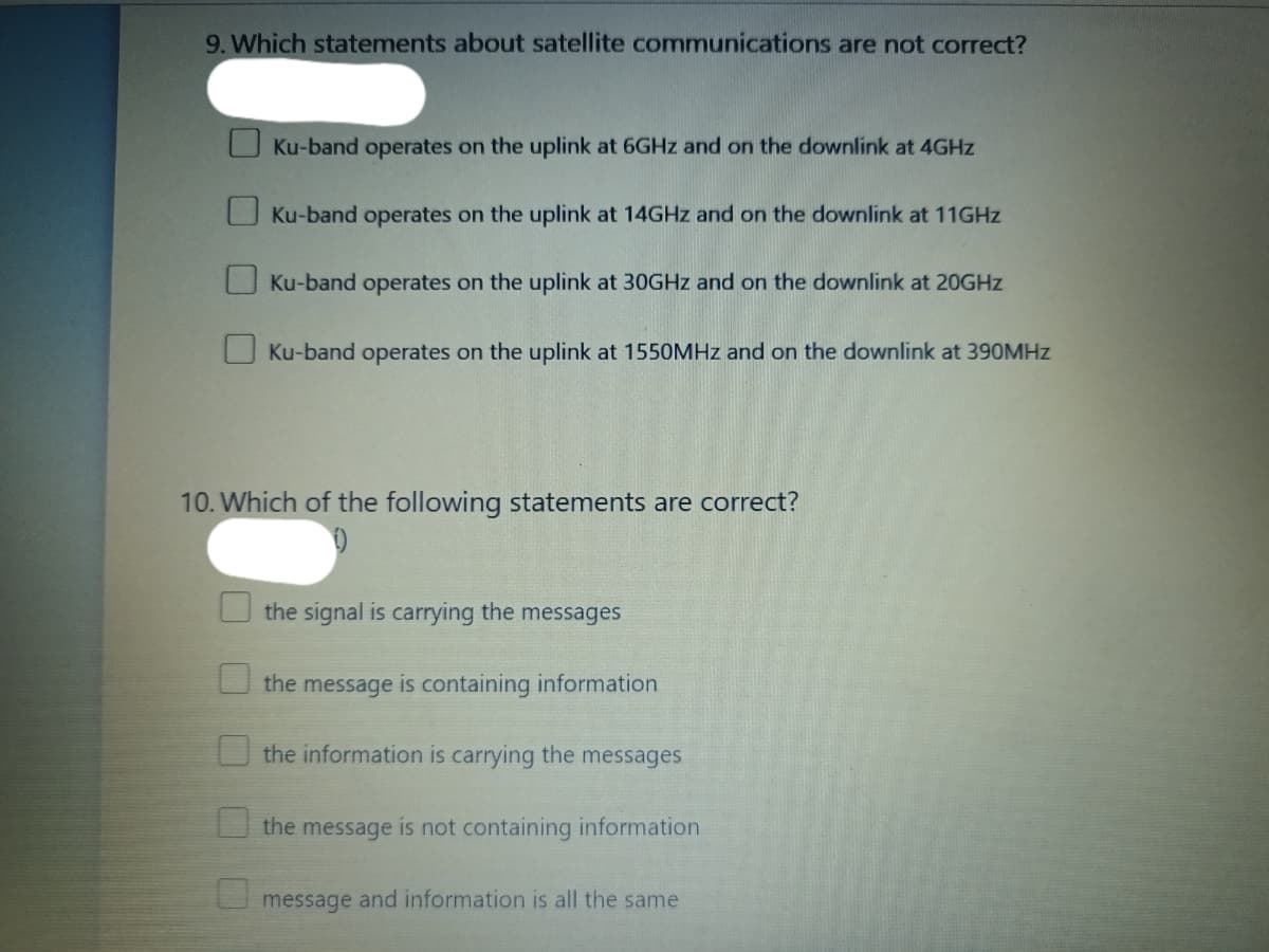 9. Which statements about satellite communications are not correct?
O Ku-band operates on the uplink at 6GHZ and on the downlink at 4GHZ
O Ku-band operates on the uplink at 14GHZ and on the downlink at 11GHZ
Ku-band operates on the uplink at 30GHZ and on the downlink at 20GHZ
O Ku-band operates on the uplink at 1550MHZ and on the downlink at 390MHZ
10. Which of the following statements are correct?
the signal is carrying the messages
the message is containing information
the information is carrying the messages
U the message is not containing information
message and information is all the same
