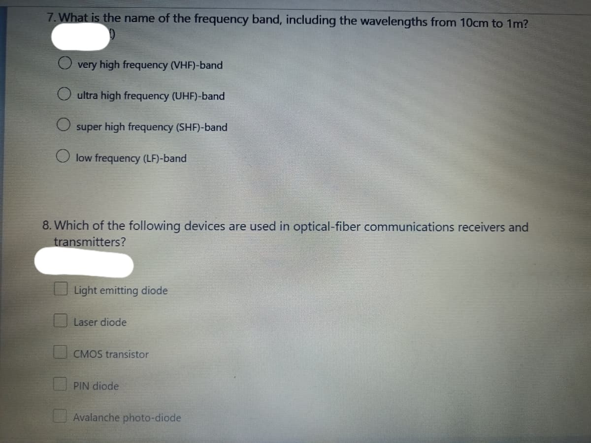 7. What is the name of the frequency band, including the wavelengths from 10cm to 1m?
very high frequency (VHF)-band
ultra high frequency (UHF)-band
super high frequency (SHF)-band
low frequency (LF)-band
8. Which of the following devices are used in optical-fiber communications receivers and
transmitters?
Light emitting diode
Laser diode
CMOS transistor
PIN diode
Avalanche photo-diode
