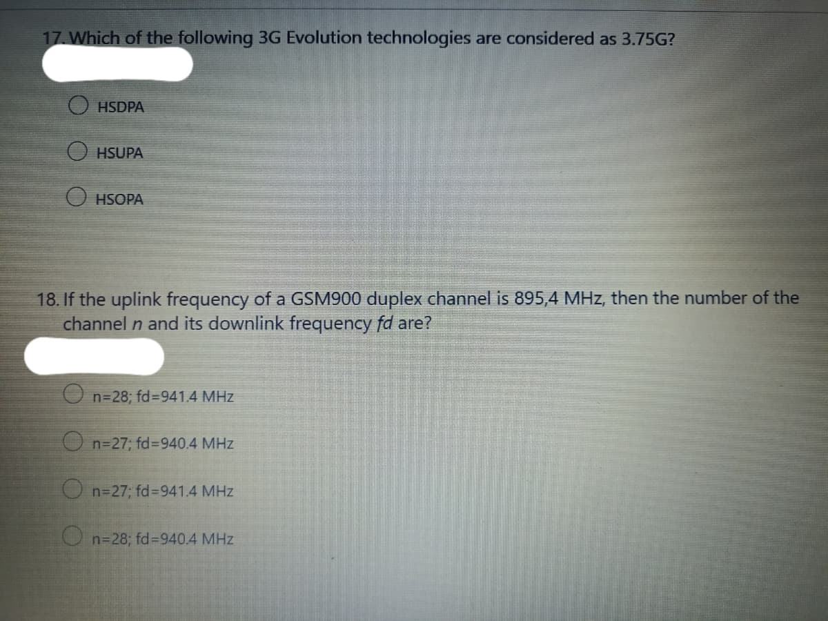 17. Which of the following 3G Evolution technologies are considered as 3.75G?
HSDPA
HSUPA
HSOPA
18. If the uplink frequency of a GSM900 duplex channel is 895,4 MHz, then the number of the
channel n and its downlink frequency fd are?
n=28; fd=941.4 MHz
O n=27; fd3940.4 MHz
O n=27; fd%=941.4 MHz
O n=28; fd%=940.4 MHz
