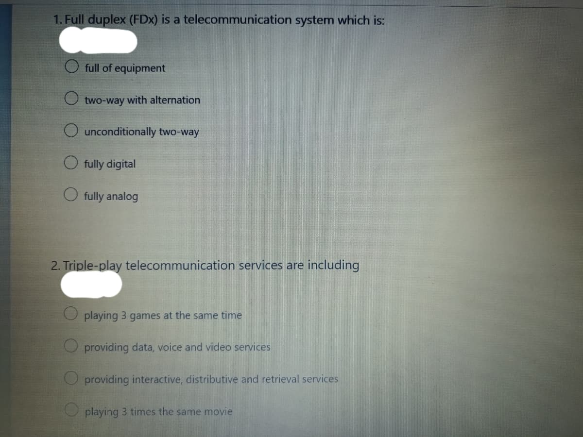 1. Full duplex (FDx) is a telecommunication system which is:
full of equipment
two-way with alternation
unconditionally two-way
O fully digital
fully analog
2. Triple-play telecommunication services are including
playing 3 games at the same time
O providing data, voice and video services
O providing interactive, distributive and retrieval services
O playing 3 times the same movie
