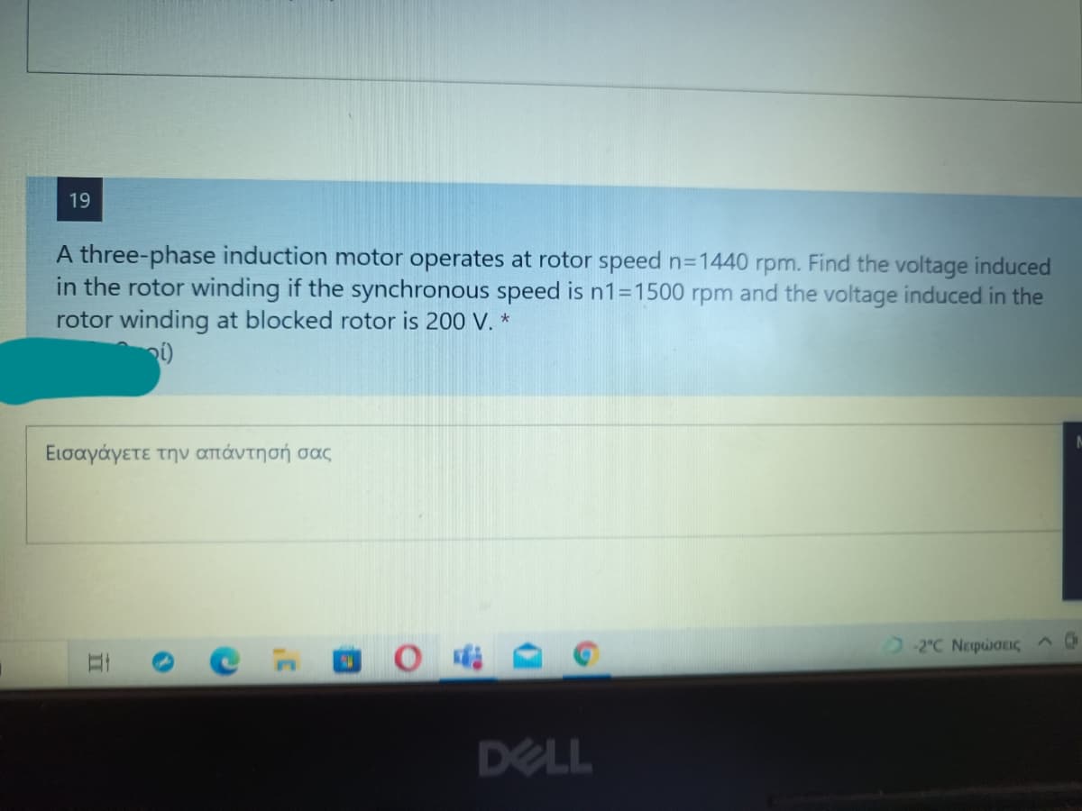 19
A three-phase induction motor operates at rotor speed n=1440 rpm. Find the voltage induced
in the rotor winding if the synchronous speed is n1=1500 rpm and the voltage induced in the
rotor winding at blocked rotor is 200 V. *
Εισαγάγετε την απάντη σή σας
2C Νεφσεις ^0
DELL
