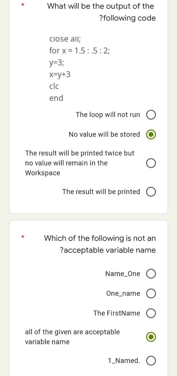 What will be the output of the
?following code
close all;
for x = 1.5.5:2;
y=3;
x=y+3
clc
end
The loop will not run O
No value will be stored
The result will be printed twice but
no value will remain in the
Workspace
The result will be printed
*
Which of the following is not an
?acceptable variable name
Name One
One_name
The FirstName
all of the given are acceptable
variable name
*
1_Named.