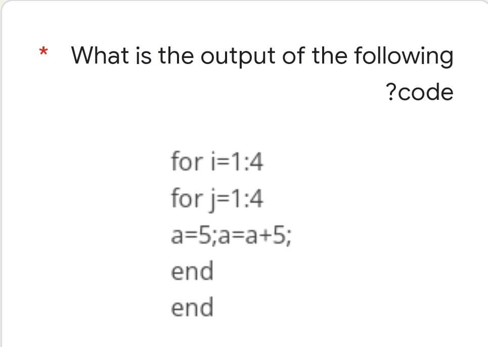 *
What is the output of the following
?code
for i=1:4
for j=1:4
a=5;a=a+5;
end
end