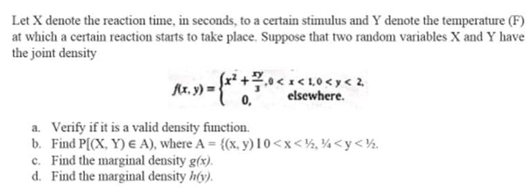 Let X denote the reaction time, in seconds, to a certain stimulus and Y denote the temperature (F)
at which a certain reaction starts to take place. Suppose that two random variables X and Y have
the joint density
(x, y) = (x ² + 7 , 0 < x < 1.0 < x < 2
0,
elsewhere.
a. Verify if it is a valid density function.
b. Find P[(X, Y) E A), where A = {(x, y) 10<x< ½, ½ <y<½.
c. Find the marginal density g(x).
d. Find the marginal density h(y).