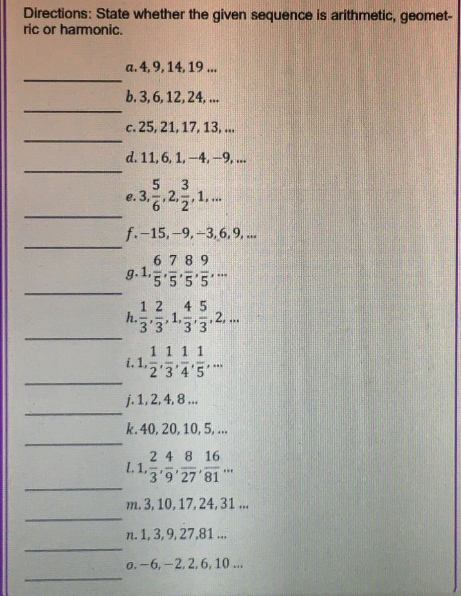 Directions: State whether the given sequence is arithmetic, geomet-
ric or harmonic.
a. 4,9, 14, 19 ..
b. 3, 6, 12, 24, ..
c. 25, 21,17, 13, ..
d. 11,6. 1.-4,-9, ..
5 3
e.3..2. 1..
f.-15,-9,-3,6,9....
6 7 8 9
g.1.3 55'5
1 2
4 5
-- 2.
h.3.3'
1.3'3*
1 1 1 1
i.1.5 3 4'5
j. 1, 2,4,8 ...
k.40, 20, 10, 5, .
2 4 8 16
1.1,
"3'9'27'81
...
m. 3, 10, 17,24,31...
n. 1,3,9, 27,81 ..
0.-6,-2,2,6, 10...
