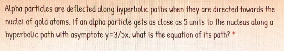 Alpha particles are deflected along hyperbolic paths when they are directed towards the
nuclei of gold atoms. If an alpha particle gets as close as 5 units to the nucleus along a
hyperbolic path with asymptote y=3/5x, what is the equation of its path? *
