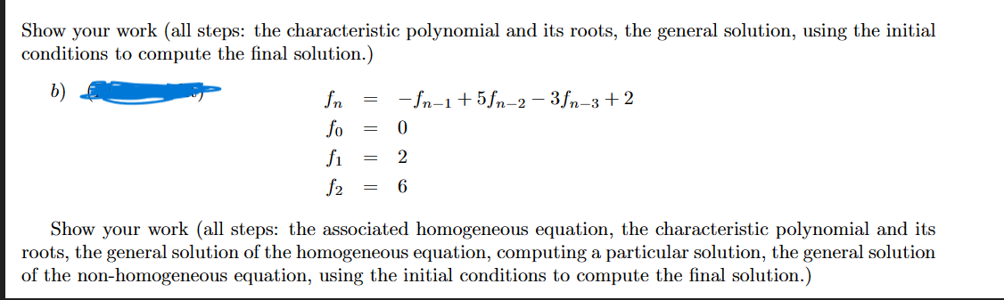 Show your work (all steps: the characteristic polynomial and its roots, the general solution, using the initial
conditions to compute the final solution.)
fn = -fn-1+5fn-2-3fn-3+2
fo
f₁
f2
=
=
=
0
2
6
Show your work (all steps: the associated homogeneous equation, the characteristic polynomial and its
roots, the general solution of the homogeneous equation, computing a particular solution, the general solution
of the non-homogeneous equation, using the initial conditions to compute the final solution.)