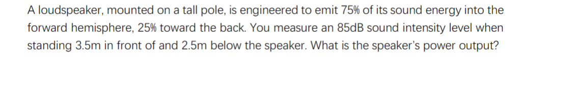 A loudspeaker, mounted on a tall pole, is engineered to emit 75% of its sound energy into the
forward hemisphere, 25% toward the back. You measure an 85dB sound intensity level when
standing 3.5m in front of and 2.5m below the speaker. What is the speaker's power output?