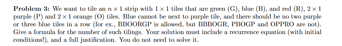 Problem 3: We want to tile an n × 1 strip with 1 x 1 tiles that are green (G), blue (B), and red (R), 2 × 1
purple (P) and 2 × 1 orange (O) tiles. Blue cannot be next to purple tile, and there should be no two purple
or three blue tiles in a row (for ex., BBOORGP is allowed, but BBBOGR, PBOGP and OPPRO are not).
Give a formula for the number of such tilings. Your solution must include a recurrence equation (with initial
conditions!), and a full justification. You do not need to solve it.