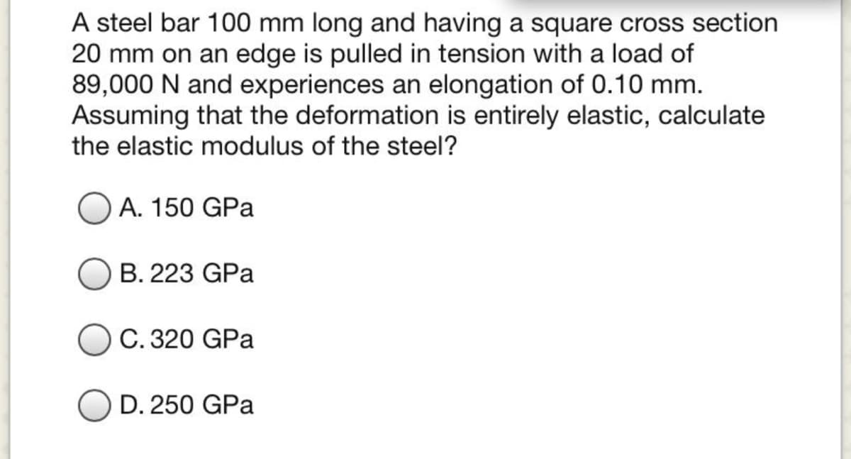 A steel bar 100 mm long and having a square cross section
20 mm on an edge is pulled in tension with a load of
89,000 N and experiences an elongation of 0.10 mm.
Assuming that the deformation is entirely elastic, calculate
the elastic modulus of the steel?
A. 150 GPa
B. 223 GPa
C. 320 GPa
D. 250 GPa
