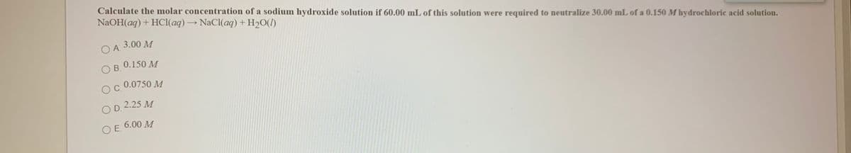 Calculate the molar concentration of a sodium hydroxide solution if 60.00 mL of this solution were required to neutralize 30.00 mL of a 0.150 M hydrochloric acid solution.
NaOH(aq) + HCI(aq) → NaCl(aq) + H2O(1)
OA.
O A. 3.00 M
0.150 M
O B.
0.0750 M
OC.
O D. 2.25 M
6.00 M
OE.
